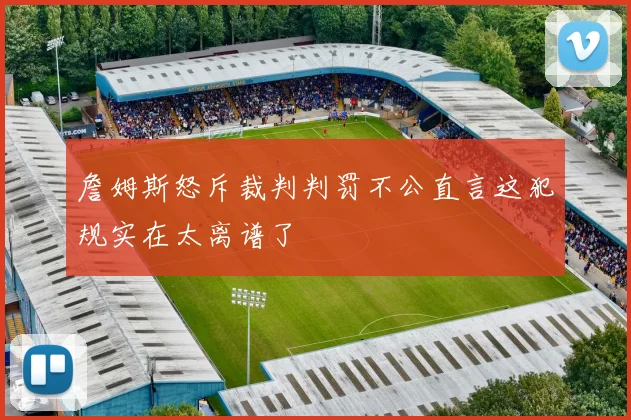 詹姆斯怒斥裁判判罚不公直言这犯规实在太离谱了