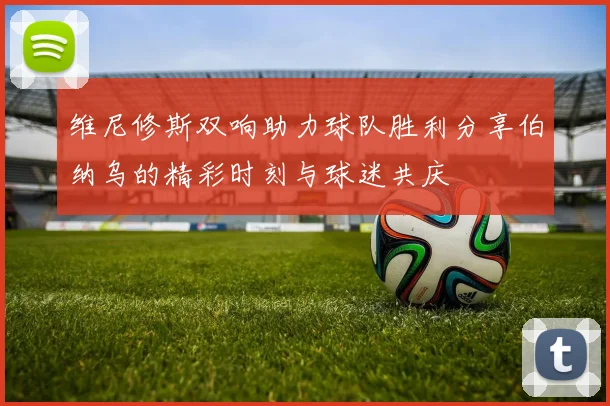 维尼修斯双响助力球队胜利分享伯纳乌的精彩时刻与球迷共庆
