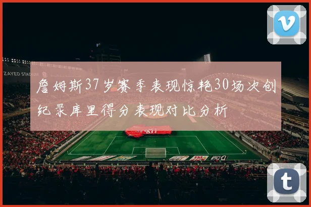 詹姆斯37岁赛季表现惊艳30场次创纪录库里得分表现对比分析