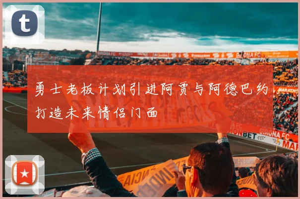 勇士老板计划引进阿贾与阿德巴约打造未来情侣门面