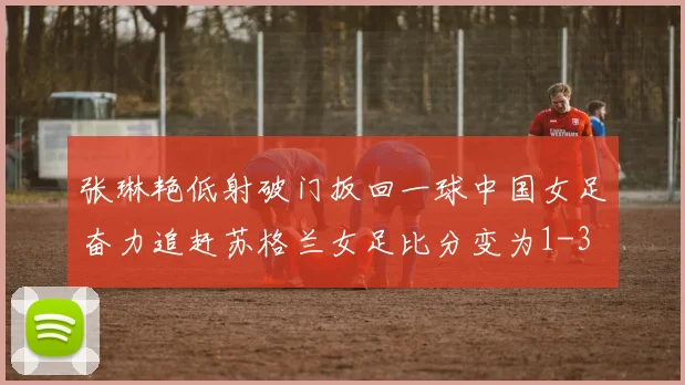 张琳艳低射破门扳回一球中国女足奋力追赶苏格兰女足比分变为1-3