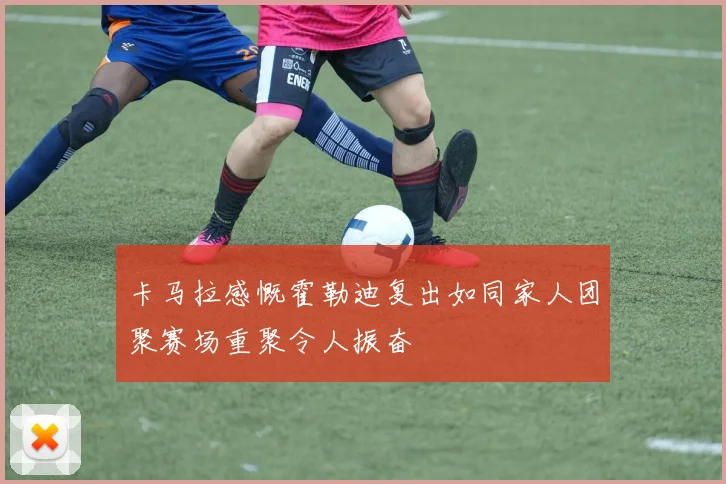 卡马拉感慨霍勒迪复出如同家人团聚赛场重聚令人振奋