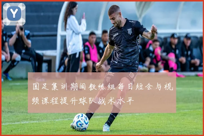 国足集训期间教练组每日短会与视频课程提升球队战术水平