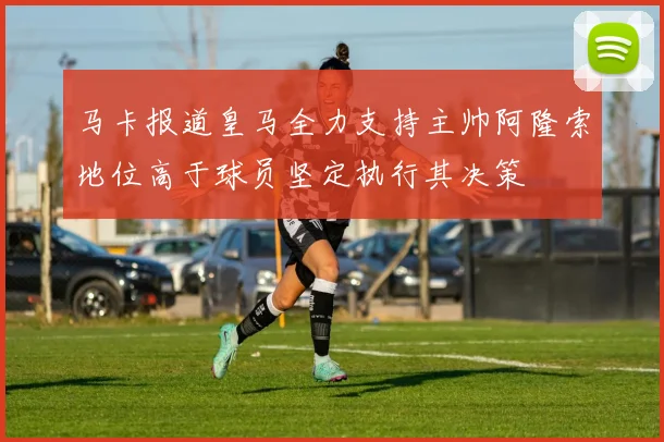 马卡报道皇马全力支持主帅阿隆索地位高于球员坚定执行其决策