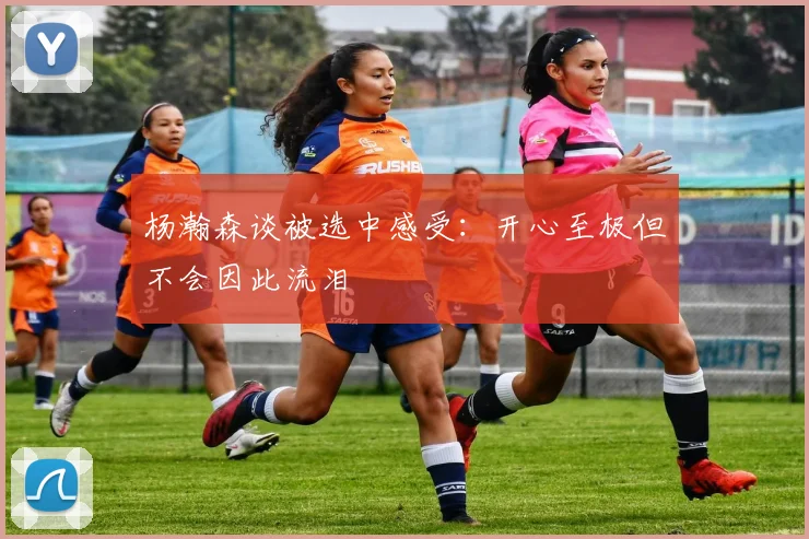 杨瀚森谈被选中感受：开心至极但不会因此流泪