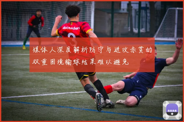 媒体人深度解析防守与进攻赤贫的双重困境输球结果难以避免