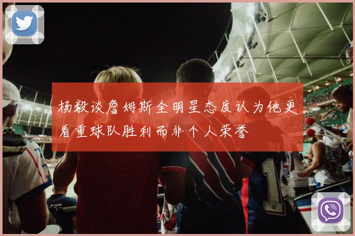 杨毅谈詹姆斯全明星态度认为他更看重球队胜利而非个人荣誉