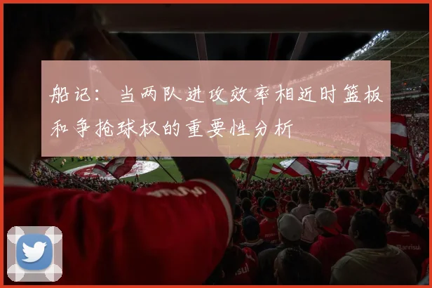 船记：当两队进攻效率相近时篮板和争抢球权的重要性分析