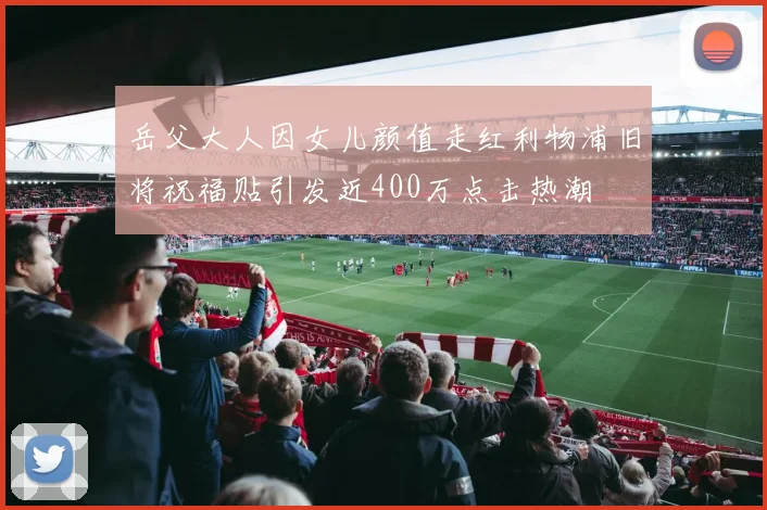 岳父大人因女儿颜值走红利物浦旧将祝福贴引发近400万点击热潮