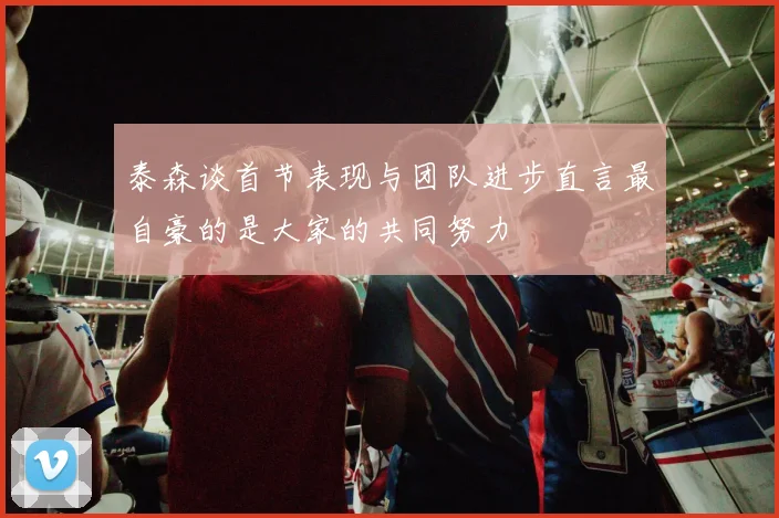 泰森谈首节表现与团队进步直言最自豪的是大家的共同努力