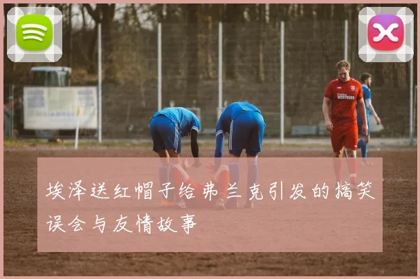 埃泽送红帽子给弗兰克引发的搞笑误会与友情故事