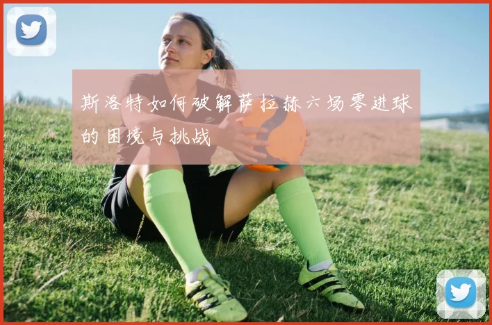 斯洛特如何破解萨拉赫六场零进球的困境与挑战