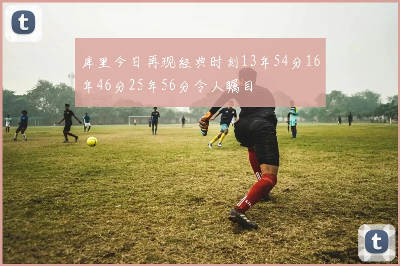 库里今日再现经典时刻13年54分16年46分25年56分令人瞩目