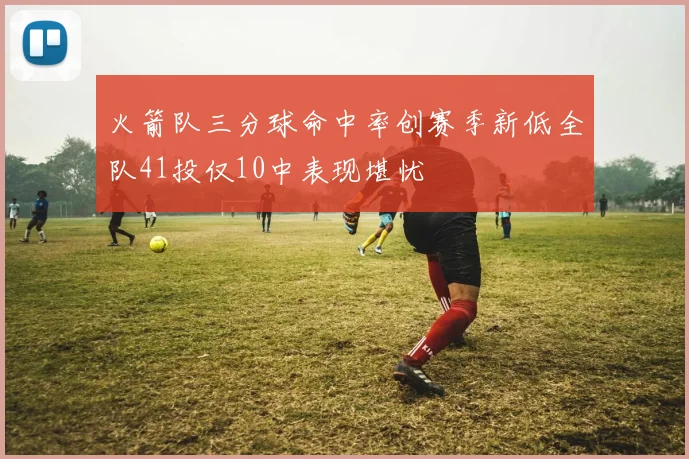 火箭队三分球命中率创赛季新低全队41投仅10中表现堪忧