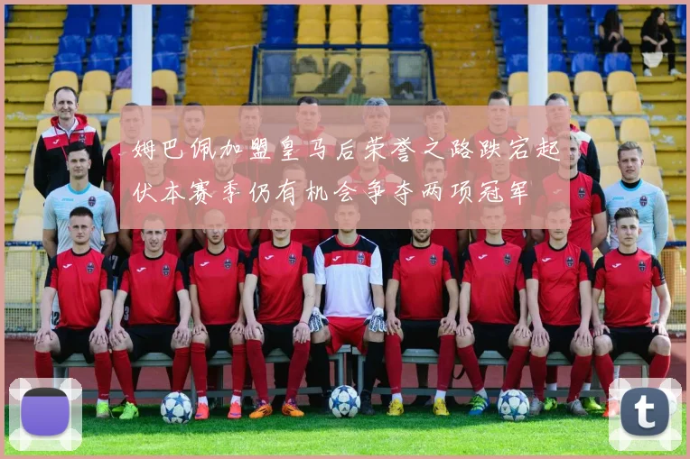 姆巴佩加盟皇马后荣誉之路跌宕起伏本赛季仍有机会争夺两项冠军