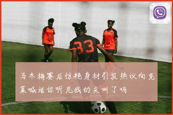 马冬梅赛后惊艳身材引发热议向克莱喊话你听见我的尖叫了吗