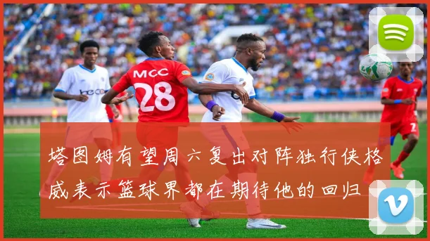 塔图姆有望周六复出对阵独行侠格威表示篮球界都在期待他的回归