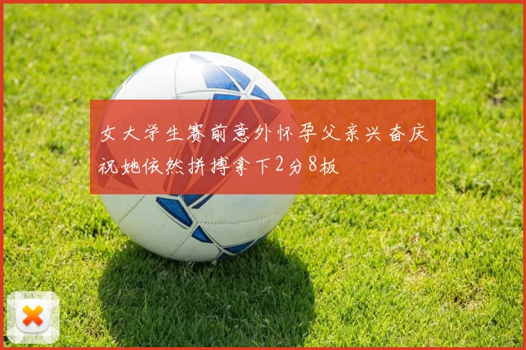 女大学生赛前意外怀孕父亲兴奋庆祝她依然拼搏拿下2分8板