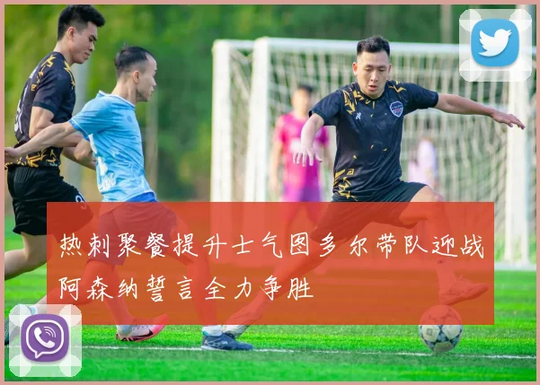 热刺聚餐提升士气图多尔带队迎战阿森纳誓言全力争胜