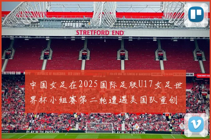 中国女足在2025国际足联U17女足世界杯小组赛第二轮遭遇美国队重创以2比5落败