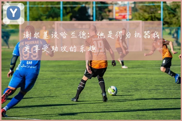 谢尔基谈哈兰德：他是得分机器我更享受助攻的乐趣
