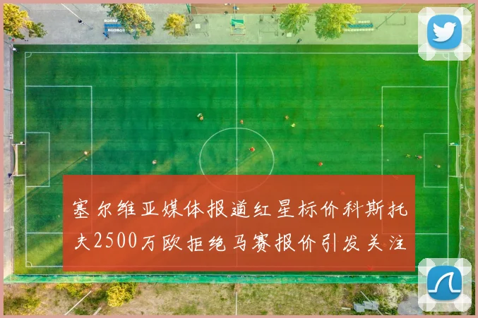 塞尔维亚媒体报道红星标价科斯托夫2500万欧拒绝马赛报价引发关注