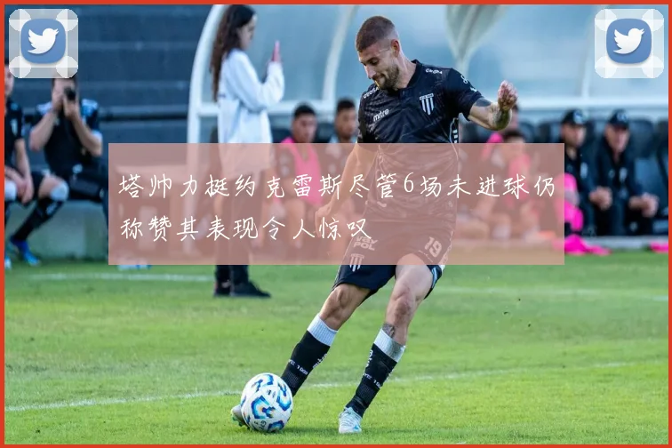 塔帅力挺约克雷斯尽管6场未进球仍称赞其表现令人惊叹