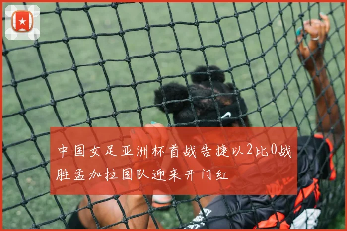 中国女足亚洲杯首战告捷以2比0战胜孟加拉国队迎来开门红