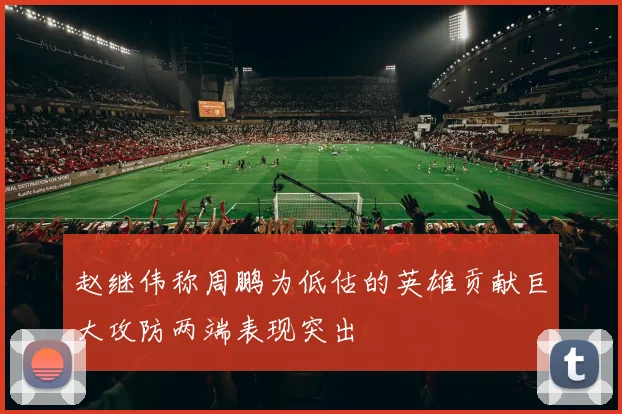 赵继伟称周鹏为低估的英雄贡献巨大攻防两端表现突出