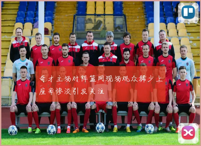 奇才主场对阵篮网现场观众稀少上座率惨淡引发关注