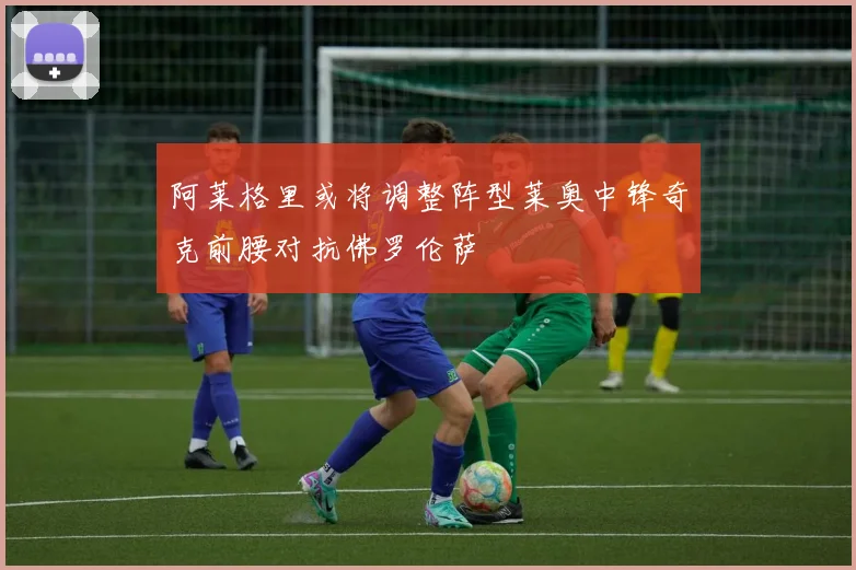 阿莱格里或将调整阵型莱奥中锋奇克前腰对抗佛罗伦萨